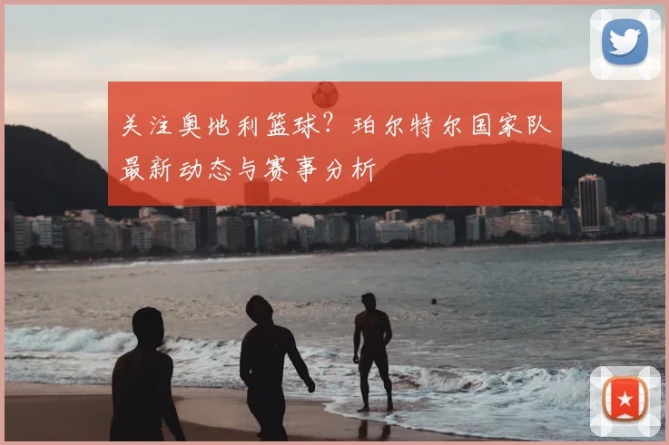 关注奥地利篮球？珀尔特尔国家队最新动态与赛事分析