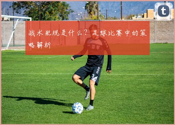 战术犯规是什么？足球比赛中的策略解析