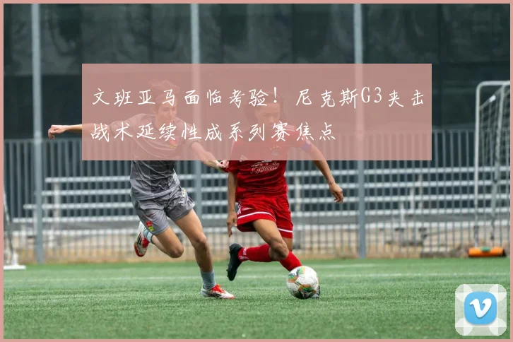 文班亚马面临考验！尼克斯G3夹击战术延续性成系列赛焦点